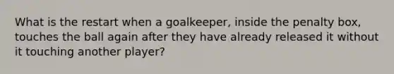 What is the restart when a goalkeeper, inside the penalty box, touches the ball again after they have already released it without it touching another player?