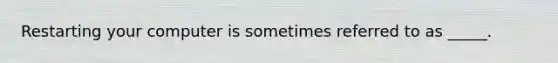 Restarting your computer is sometimes referred to as _____.