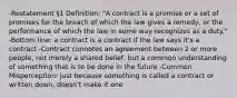 -Restatement §1 Definition: "A contract is a promise or a set of promises for the breach of which the law gives a remedy, or the performance of which the law in some way recognizes as a duty." -Bottom line: a contract is a contract if the law says it's a contract -Contract connotes an agreement between 2 or more people, not merely a shared belief, but a common understanding of something that is to be done in the future -Common Misperception: just because something is called a contract or written down, doesn't make it one