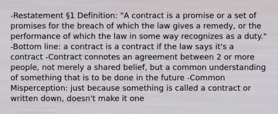 -Restatement §1 Definition: "A contract is a promise or a set of promises for the breach of which the law gives a remedy, or the performance of which the law in some way recognizes as a duty." -Bottom line: a contract is a contract if the law says it's a contract -Contract connotes an agreement between 2 or more people, not merely a shared belief, but a common understanding of something that is to be done in the future -Common Misperception: just because something is called a contract or written down, doesn't make it one