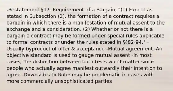 -Restatement §17. Requirement of a Bargain: "(1) Except as stated in Subsection (2), the formation of a contract requires a bargain in which there is a manifestation of mutual assent to the exchange and a consideration. (2) Whether or not there is a bargain a contract may be formed under special rules applicable to formal contracts or under the rules stated in §§82-94." -Usually byproduct of offer & acceptance -Mutual agreement -An objective standard is used to gauge mutual assent -In most cases, the distinction between both tests won't matter since people who actually agree manifest outwardly their intention to agree -Downsides to Rule: may be problematic in cases with more commercially unsophisticated parties