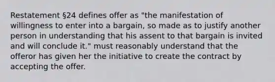 Restatement §24 defines offer as "the manifestation of willingness to enter into a bargain, so made as to justify another person in understanding that his assent to that bargain is invited and will conclude it." must reasonably understand that the offeror has given her the initiative to create the contract by accepting the offer.