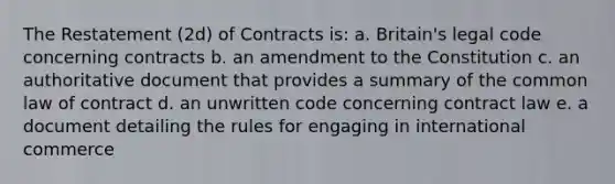 The Restatement (2d) of Contracts is: a. Britain's legal code concerning contracts b. an amendment to the Constitution c. an authoritative document that provides a summary of the common law of contract d. an unwritten code concerning contract law e. a document detailing the rules for engaging in international commerce