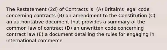 The Restatement (2d) of Contracts is: (A) Britain's legal code concerning contracts (B) an amendment to the Constitution (C) an authoritative document that provides a summary of the common law of contract (D) an unwritten code concerning contract law (E) a document detailing the rules for engaging in international commerce