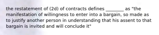 the restatement of (2d) of contracts defines ________ as "the manifestation of willingness to enter into a bargain, so made as to justify another person in understanding that his assent to that bargain is invited and will conclude it"