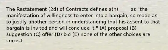 The Restatement (2d) of Contracts defines a(n) ____ as "the manifestation of willingness to enter into a bargain, so made as to justify another person in understanding that his assent to that bargain is invited and will conclude it." (A) proposal (B) suggestion (C) offer (D) bid (E) none of the other choices are correct