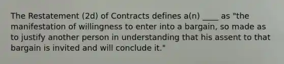 The Restatement (2d) of Contracts defines a(n) ____ as "the manifestation of willingness to enter into a bargain, so made as to justify another person in understanding that his assent to that bargain is invited and will conclude it."