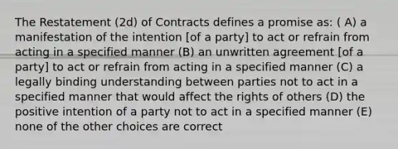 The Restatement (2d) of Contracts defines a promise as: ( A) a manifestation of the intention [of a party] to act or refrain from acting in a specified manner (B) an unwritten agreement [of a party] to act or refrain from acting in a specified manner (C) a legally binding understanding between parties not to act in a specified manner that would affect the rights of others (D) the positive intention of a party not to act in a specified manner (E) none of the other choices are correct