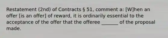 Restatement (2nd) of Contracts § 51, comment a: [W]hen an offer [is an offer] of reward, it is ordinarily essential to the acceptance of the offer that the offeree _______ of the proposal made.