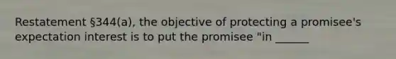 Restatement §344(a), the objective of protecting a promisee's expectation interest is to put the promisee "in ______