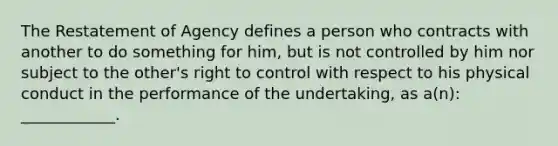 The Restatement of Agency defines a person who contracts with another to do something for him, but is not controlled by him nor subject to the other's right to control with respect to his physical conduct in the performance of the undertaking, as a(n): ____________.