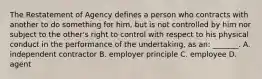 The Restatement of Agency defines a person who contracts with another to do something for him, but is not controlled by him nor subject to the other's right to control with respect to his physical conduct in the performance of the undertaking, as an: _______. A. independent contractor B. employer principle C. employee D. agent