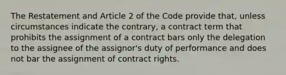 The Restatement and Article 2 of the Code provide that, unless circumstances indicate the contrary, a contract term that prohibits the assignment of a contract bars only the delegation to the assignee of the assignor's duty of performance and does not bar the assignment of contract rights.