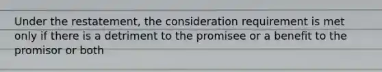 Under the restatement, the consideration requirement is met only if there is a detriment to the promisee or a benefit to the promisor or both