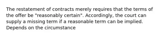 The restatement of contracts merely requires that the terms of the offer be "reasonably certain". Accordingly, the court can supply a missing term if a reasonable term can be implied. Depends on the circumstance