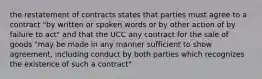 the restatement of contracts states that parties must agree to a contract "by written or spoken words or by other action of by failure to act" and that the UCC any contract for the sale of goods "may be made in any manner sufficient to show agreement, including conduct by both parties which recognizes the existence of such a contract"