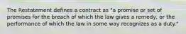 The Restatement defines a contract as "a promise or set of promises for the breach of which the law gives a remedy, or the performance of which the law in some way recognizes as a duty."