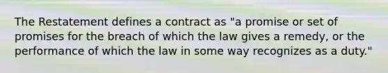 The Restatement defines a contract as "a promise or set of promises for the breach of which the law gives a remedy, or the performance of which the law in some way recognizes as a duty."