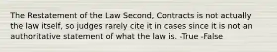 The Restatement of the Law Second, Contracts is not actually the law itself, so judges rarely cite it in cases since it is not an authoritative statement of what the law is. -True -False