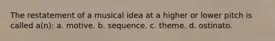 The restatement of a musical idea at a higher or lower pitch is called a(n): a. motive. b. sequence. c. theme. d. ostinato.