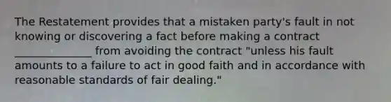 The Restatement provides that a mistaken party's fault in not knowing or discovering a fact before making a contract ______________ from avoiding the contract "unless his fault amounts to a failure to act in good faith and in accordance with reasonable standards of fair dealing."