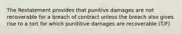 The Restatement provides that punitive damages are not recoverable for a breach of contract unless the breach also gives rise to a tort for which punititive damages are recoverable (T/F)