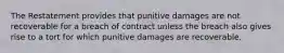 The Restatement provides that punitive damages are not recoverable for a breach of contract unless the breach also gives rise to a tort for which punitive damages are recoverable.