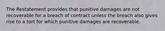 The Restatement provides that punitive damages are not recoverable for a breach of contract unless the breach also gives rise to a tort for which punitive damages are recoverable.