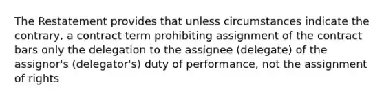 The Restatement provides that unless circumstances indicate the contrary, a contract term prohibiting assignment of the contract bars only the delegation to the assignee (delegate) of the assignor's (delegator's) duty of performance, not the assignment of rights