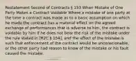 Restatement Second of Contracts § 153 When Mistake of One Party Makes a Contract Voidable Where a mistake of one party at the time a contract was made as to a basic assumption on which he made the contract has a material effect on the agreed exchange of performances that is adverse to him, the contract is voidable by him if he does not bear the risk of the mistake under the rule stated in [R2C § 154], and the effect of the mistake is such that enforcement of the contract would be unconscionable, or the other party had reason to know of the mistake or his fault caused the mistake.