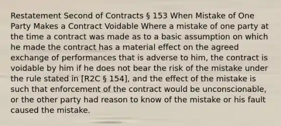 Restatement Second of Contracts § 153 When Mistake of One Party Makes a Contract Voidable Where a mistake of one party at the time a contract was made as to a basic assumption on which he made the contract has a material effect on the agreed exchange of performances that is adverse to him, the contract is voidable by him if he does not bear the risk of the mistake under the rule stated in [R2C § 154], and the effect of the mistake is such that enforcement of the contract would be unconscionable, or the other party had reason to know of the mistake or his fault caused the mistake.