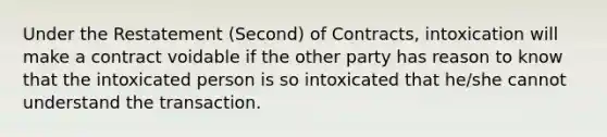 Under the Restatement (Second) of Contracts, intoxication will make a contract voidable if the other party has reason to know that the intoxicated person is so intoxicated that he/she cannot understand the transaction.