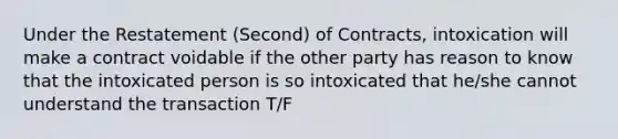 Under the Restatement (Second) of Contracts, intoxication will make a contract voidable if the other party has reason to know that the intoxicated person is so intoxicated that he/she cannot understand the transaction T/F