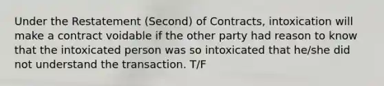 Under the Restatement (Second) of Contracts, intoxication will make a contract voidable if the other party had reason to know that the intoxicated person was so intoxicated that he/she did not understand the transaction. T/F