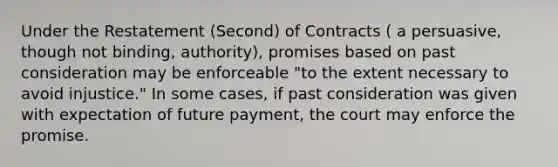 Under the Restatement (Second) of Contracts ( a persuasive, though not binding, authority), promises based on past consideration may be enforceable "to the extent necessary to avoid injustice." In some cases, if past consideration was given with expectation of future payment, the court may enforce the promise.