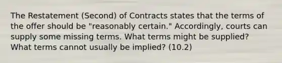 The Restatement (Second) of Contracts states that the terms of the offer should be "reasonably certain." Accordingly, courts can supply some missing terms. What terms might be supplied? What terms cannot usually be implied? (10.2)