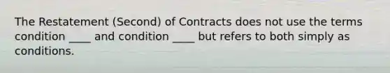 The Restatement (Second) of Contracts does not use the terms condition ____ and condition ____ but refers to both simply as conditions.