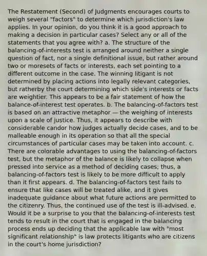 The Restatement (Second) of Judgments encourages courts to weigh several "factors" to determine which jurisdiction's law applies. In your opinion, do you think it is a good approach to making a decision in particular cases? Select any or all of the statements that you agree with? a. The structure of the balancing-of-interests test is arranged around neither a single question of fact, nor a single definitional issue, but rather around two or moresets of facts or interests, each set pointing to a different outcome in the case. The winning litigant is not determined by placing actions into legally relevant categories, but ratherby the court determining which side's interests or facts are weightier. This appears to be a fair statement of how the balance-of-interest test operates. b. The balancing-of-factors test is based on an attractive metaphor — the weighing of interests upon a scale of justice. Thus, it appears to describe with considerable candor how judges actually decide cases, and to be malleable enough in its operation so that all the special circumstances of particular cases may be taken into account. c. There are colorable advantages to using the balancing-of-factors test, but the metaphor of the balance is likely to collapse when pressed into service as a method of deciding cases; thus, a balancing-of-factors test is likely to be more difficult to apply than it first appears. d. The balancing-of-factors test fails to ensure that like cases will be treated alike, and it gives inadequate guidance about what future actions are permitted to the citizenry. Thus, the continued use of the test is ill-advised. e. Would it be a surprise to you that the balancing-of-interests test tends to result in the court that is engaged in the balancing process ends up deciding that the applicable law with "most significant relationship" is law protects litigants who are citizens in the court's home jurisdiction?