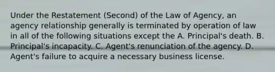 Under the Restatement (Second) of the Law of Agency, an agency relationship generally is terminated by operation of law in all of the following situations except the A. Principal's death. B. Principal's incapacity. C. Agent's renunciation of the agency. D. Agent's failure to acquire a necessary business license.