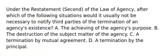 Under the Restatement (Second) of the Law of Agency, after which of the following situations would it usually not be necessary to notify third parties of the termination of an agency's existence? A. The achieving of the agency's purpose. B. The destruction of the subject matter of the agency. C. A termination by mutual agreement. D. A termination by the principal.