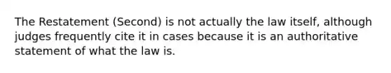 The Restatement (Second) is not actually the law itself, although judges frequently cite it in cases because it is an authoritative statement of what the law is.