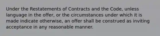 Under the Restatements of Contracts and the Code, unless language in the offer, or the circumstances under which it is made indicate otherwise, an offer shall be construed as inviting acceptance in any reasonable manner.