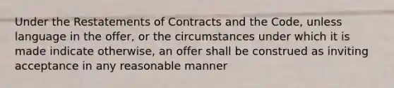 Under the Restatements of Contracts and the Code, unless language in the offer, or the circumstances under which it is made indicate otherwise, an offer shall be construed as inviting acceptance in any reasonable manner