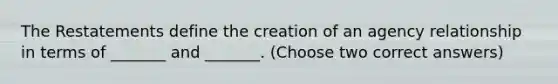 The Restatements define the creation of an agency relationship in terms of _______ and _______. (Choose two correct answers)