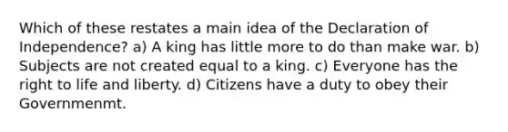 Which of these restates a main idea of the Declaration of Independence? a) A king has little more to do than make war. b) Subjects are not created equal to a king. c) Everyone has the right to life and liberty. d) Citizens have a duty to obey their Governmenmt.