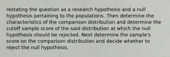 restating the question as a research hypothesis and a null hypothesis pertaining to the populations. Then determine the characteristics of the comparison distribution and determine the cutoff sample score of the said distribution at which the null hypothesis should be rejected. Next determine the​ sample's score on the comparison distribution and decide whether to reject the null hypothesis.