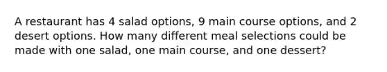 A restaurant has 4 salad options, 9 main course options, and 2 desert options. How many different meal selections could be made with one salad, one main course, and one dessert?