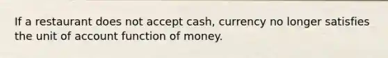 If a restaurant does not accept cash, currency no longer satisfies the unit of account function of money.