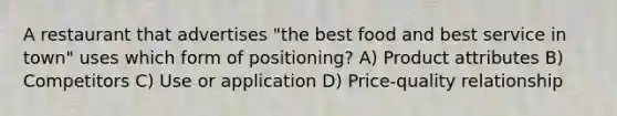 A restaurant that advertises "the best food and best service in town" uses which form of positioning? A) Product attributes B) Competitors C) Use or application D) Price-quality relationship