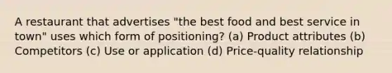 A restaurant that advertises "the best food and best service in town" uses which form of positioning? (a) Product attributes (b) Competitors (c) Use or application (d) Price-quality relationship